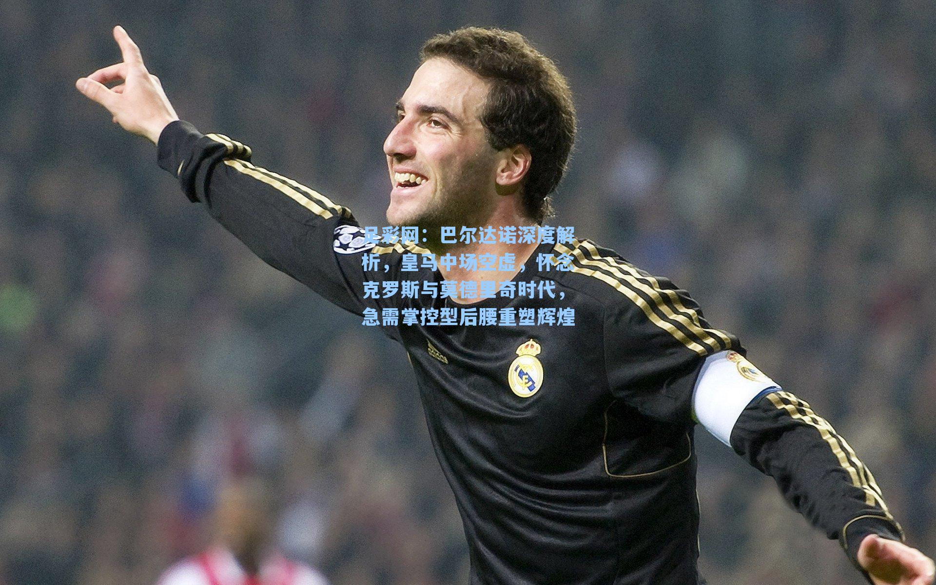 足彩网：巴尔达诺深度解析，皇马中场空虚，怀念克罗斯与莫德里奇时代，急需掌控型后腰重塑辉煌