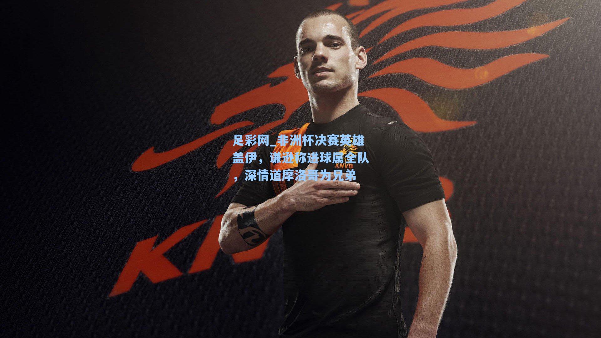 足彩网_非洲杯决赛英雄盖伊，谦逊称进球属全队，深情道摩洛哥为兄弟