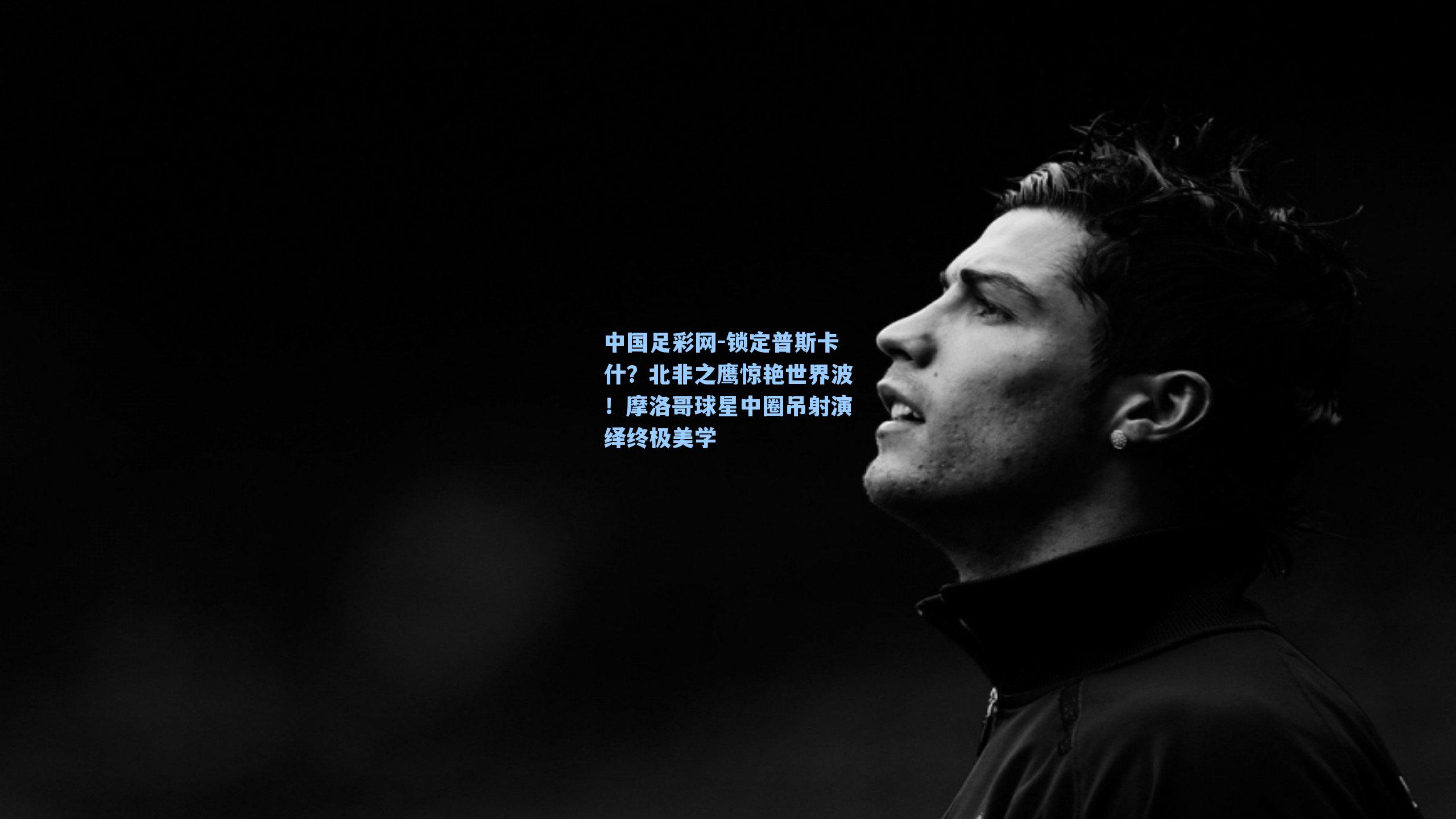 中国足彩网-锁定普斯卡什？北非之鹰惊艳世界波！摩洛哥球星中圈吊射演绎终极美学